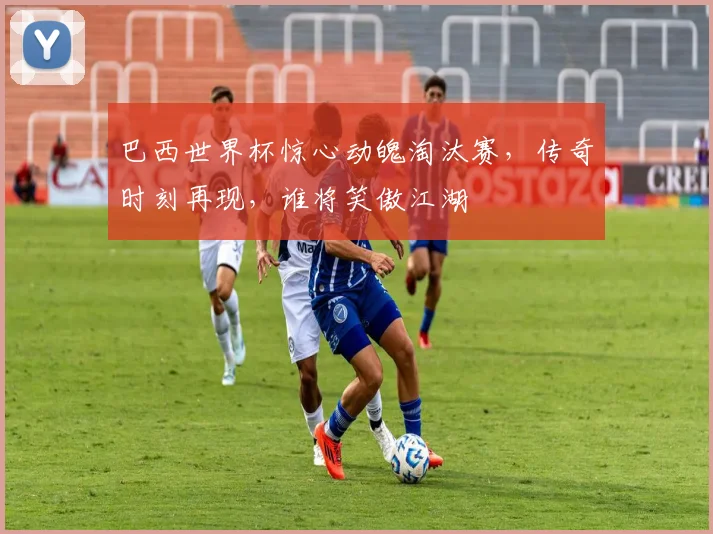 巴西世界杯惊心动魄淘汰赛，传奇时刻再现，谁将笑傲江湖