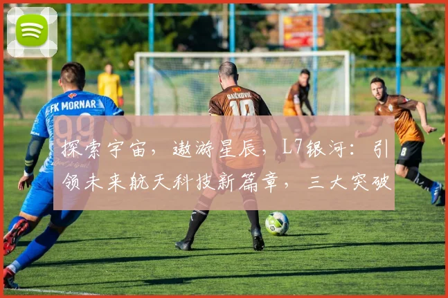 探索宇宙，遨游星辰，L7银河：引领未来航天科技新篇章，三大突破，创新无限