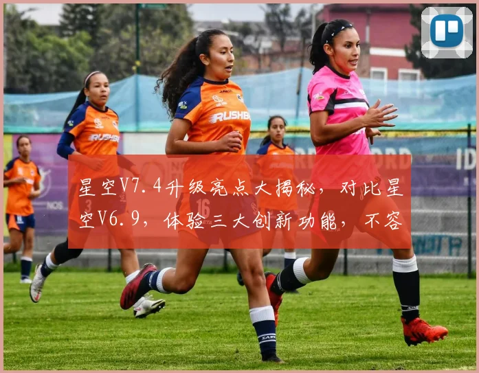 星空V7.4升级亮点大揭秘，对比星空V6.9，体验三大创新功能，不容错过