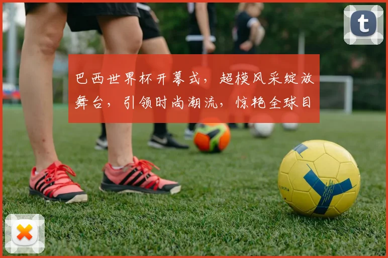 巴西世界杯开幕式，超模风采绽放舞台，引领时尚潮流，惊艳全球目光，不容错过