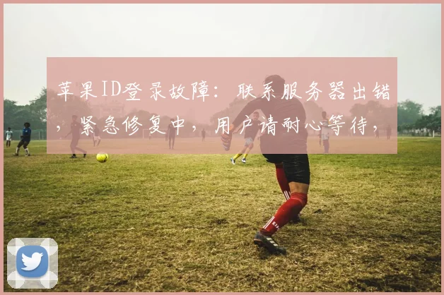 苹果ID登录故障：联系服务器出错，紧急修复中，用户请耐心等待，三大步骤轻松解决