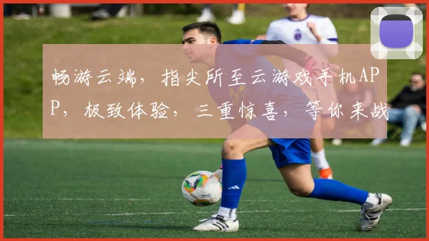 畅游云端，指尖所至云游戏手机APP，极致体验，三重惊喜，等你来战